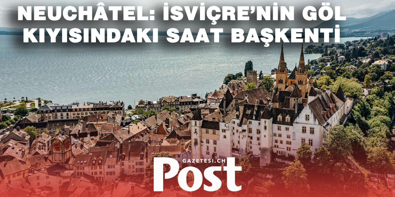 Neuchâtel: Saatin, Gölün ve Eğitimin İsviçre’de Buluştuğu Şehir